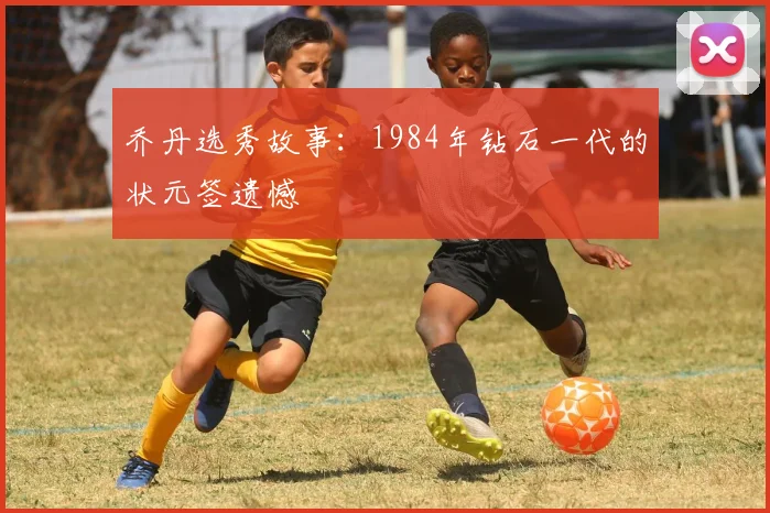 乔丹选秀故事：1984年钻石一代的状元签遗憾