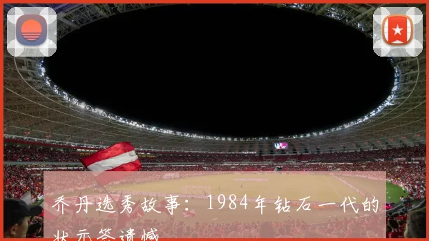 乔丹选秀故事:1984年钻石一代的状元签遗憾