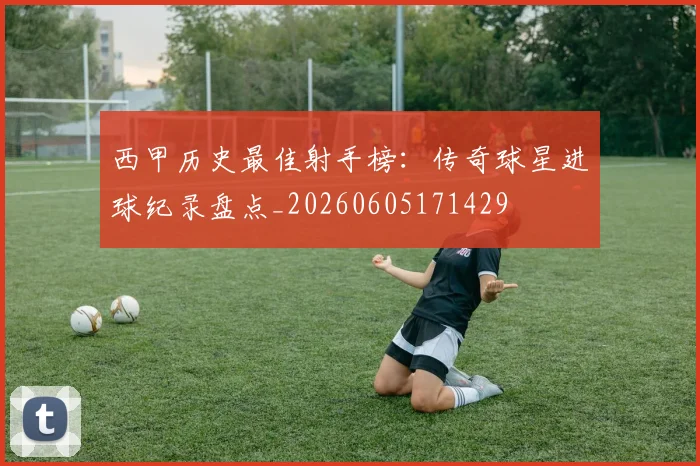 西甲历史最佳射手榜：传奇球星进球纪录盘点_20260605171429
